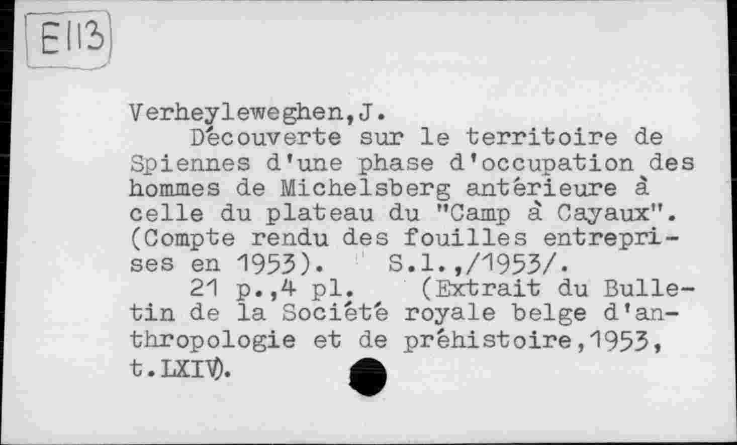 ﻿EUS)
- - . >
V erhey1ewe ghen,J.
Découverte sur le territoire de Spiennes d’une phase d’occupation des hommes de Michelsberg antérieure à celle du plateau du "Camp à Cayaux". (Compte rendu des fouilles entreprises en 1953). S.1.,/1953/.
21 p.,4 pl. (Extrait du Bulletin de la Société royale belge d’anthropologie et de préhistoire,1953» t.LXlV).	A